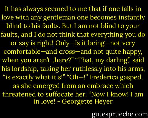 It has always seemed to me that if one falls in love with any gentleman one becomes instantly blind to his faults. But I am not blind to your faults, and I do not think that everything you do or say is right! Only—Is it being—not very comfortable—and cross—and not quite happy, when you aren’t there?” “That, my darling,” said his lordship, taking her ruthlessly into his arms, “is exactly what it s!” “Oh—!” Frederica gasped, as she emerged from an embrace which threatened to suffocate her. “Now I know! I am in love! - Georgette Heyer