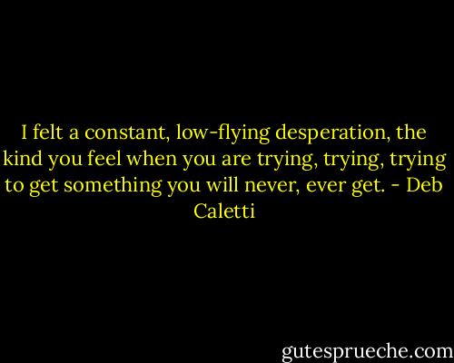 I felt a constant, low-flying desperation, the kind you feel when you are trying, trying, trying to get something you will never, ever get. - Deb Caletti