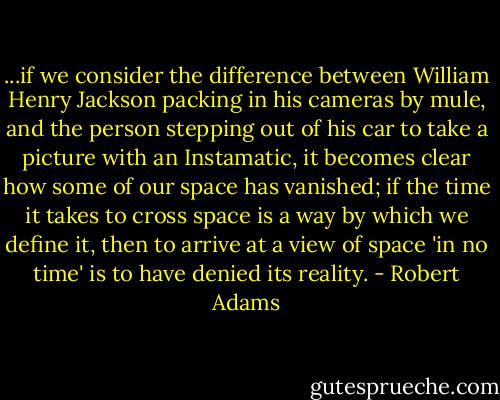 ...if we consider the difference between William Henry Jackson packing in his cameras by mule, and the person stepping out of his car to take a picture with an Instamatic, it becomes clear how some of our space has vanished; if the time it takes to cross space is a way by which we define it, then to arrive at a view of space 'in no time' is to have denied its reality. - Robert Adams