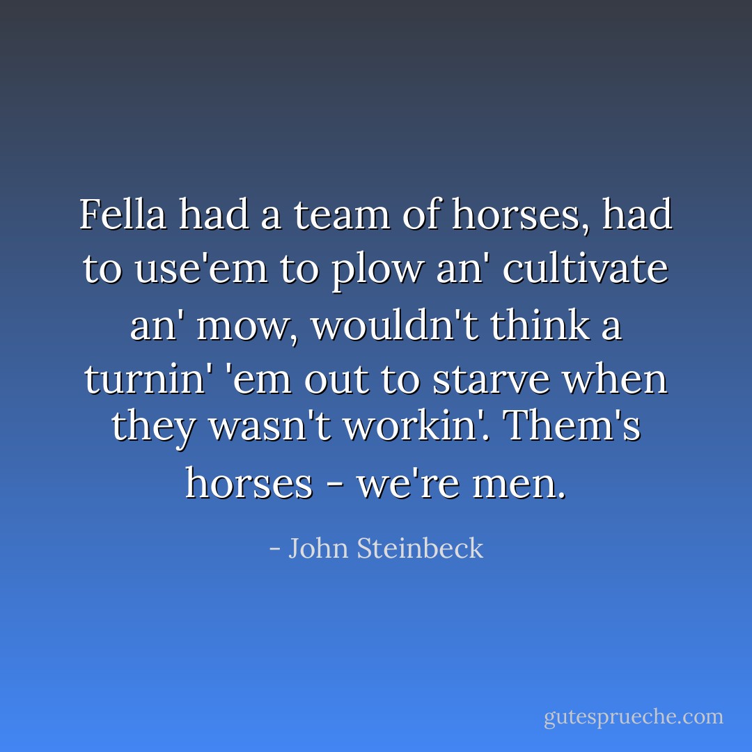 Fella had a team of horses, had to use'em to plow an' cultivate an' mow, wouldn't think a turnin' 'em out to starve when they wasn't workin'.<br />Them's horses - we're men. - John Steinbeck