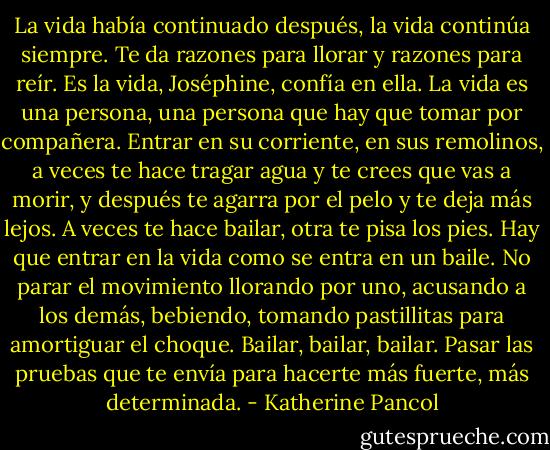 La vida había continuado después, la vida continúa siempre. Te da razones para llorar y razones para reír. Es la vida, Joséphine, confía en ella. La vida es una persona, una persona que hay que tomar por compañera. Entrar en su corriente, en sus remolinos, a veces te hace tragar agua y te crees que vas a morir, y después te agarra por el pelo y te deja más lejos. A veces te hace bailar, otra te pisa los pies. Hay que entrar en la vida como se entra en un baile. No parar el movimiento llorando por uno, acusando a los demás, bebiendo, tomando pastillitas para amortiguar el choque. Bailar, bailar, bailar. Pasar las pruebas que te envía para hacerte más fuerte, más determinada. - Katherine Pancol