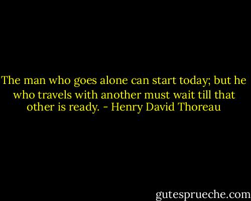 The man who goes alone can start today; but he who travels with another must wait till that other is ready. - Henry David Thoreau