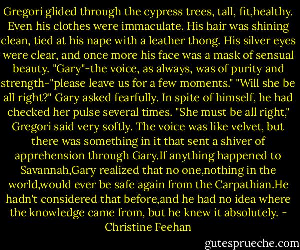 Gregori glided through the cypress trees, tall, fit,healthy. Even his clothes were immaculate. His hair was shining clean, tied at his nape with a leather thong. His silver eyes were clear, and once more his face was a mask of sensual beauty. "Gary"-the voice, as always, was of purity and strength-"please leave us for a few moments."<br />"Will she be all right?" Gary asked fearfully. In spite of himself, he had checked her pulse several times.<br />"She must be all right," Gregori said very softly.<br />The voice was like velvet, but there was something in it that sent a shiver of apprehension through Gary.If anything happened to Savannah,Gary realized that no one,nothing in the world,would ever be safe again from the Carpathian.He hadn't considered that before,and he had no idea where the knowledge came from, but he knew it absolutely. - Christine Feehan