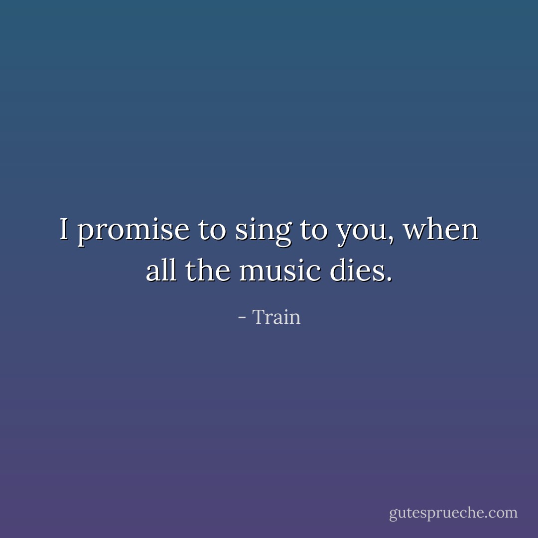 I promise to sing to you, when all the music dies. - Train