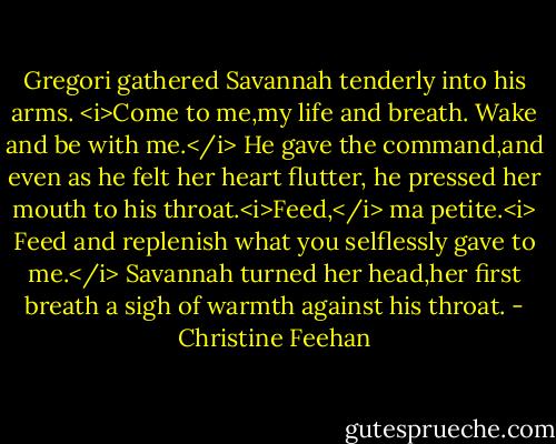 Gregori gathered Savannah tenderly into his arms. <i>Come to me,my life and breath. Wake and be with me.</i> He gave the command,and even as he felt her heart flutter, he pressed her mouth to his throat.<i>Feed,</i> ma petite.<i> Feed and replenish what you selflessly gave to me.</i><br />Savannah turned her head,her first breath a sigh of warmth against his throat. - Christine Feehan