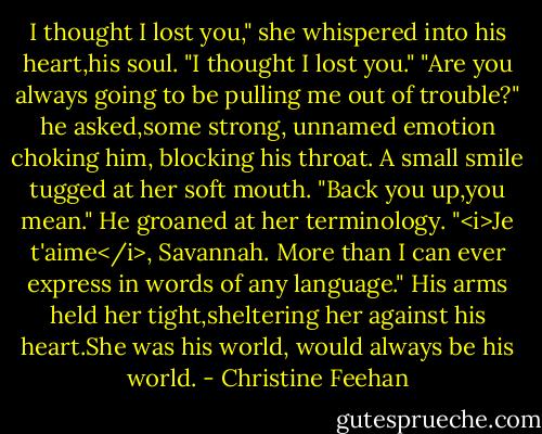 I thought I lost you," she whispered into his heart,his soul. "I thought I lost you."<br />"Are you always going to be pulling me out of trouble?" he asked,some strong, unnamed emotion choking him, blocking his throat.<br />A small smile tugged at her soft mouth. "Back you up,you mean."<br />He groaned at her terminology. "<i>Je t'aime</i>, Savannah. More than I can ever express in words of any language." His arms held her tight,sheltering her against his heart.She was his world, would always be his world. - Christine Feehan