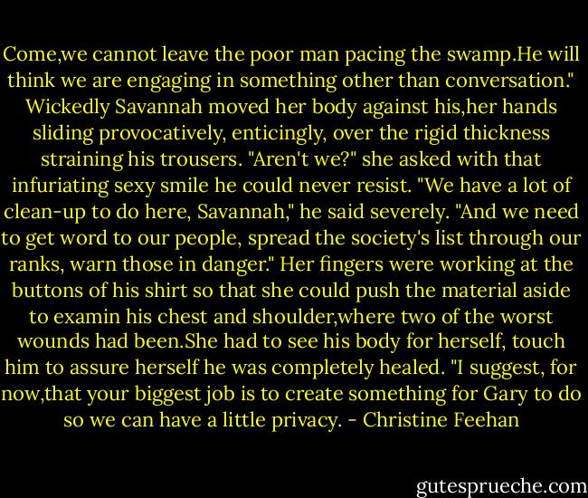 Come,we cannot leave the poor man pacing the swamp.He will think we are engaging in something other than conversation."<br />Wickedly Savannah moved her body against his,her hands sliding provocatively, enticingly, over the rigid thickness straining his trousers. "Aren't we?" she asked with that infuriating sexy smile he could never resist.<br />"We have a lot of clean-up to do here, Savannah," he said severely. "And we need to get word to our people, spread the society's list through our ranks, warn those in danger."<br />Her fingers were working at the buttons of his shirt so that she could push the material aside to examin his chest and shoulder,where two of the worst wounds had been.She had to see his body for herself, touch him to assure herself he was completely healed. "I suggest, for now,that your biggest job is to create something for Gary to do so we can have a little privacy. - Christine Feehan