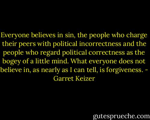Everyone believes in sin, the people who charge their peers with political incorrectness and the people who regard political correctness as the bogey of a little mind. What everyone does not believe in, as nearly as I can tell, is forgiveness. - Garret Keizer