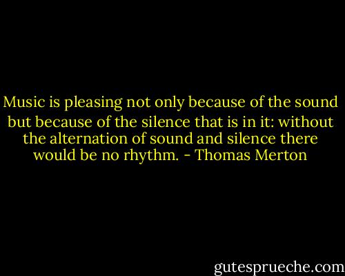 Music is pleasing not only because of the sound but because of the silence that is in it: without the alternation of sound and silence there would be no rhythm. - Thomas Merton