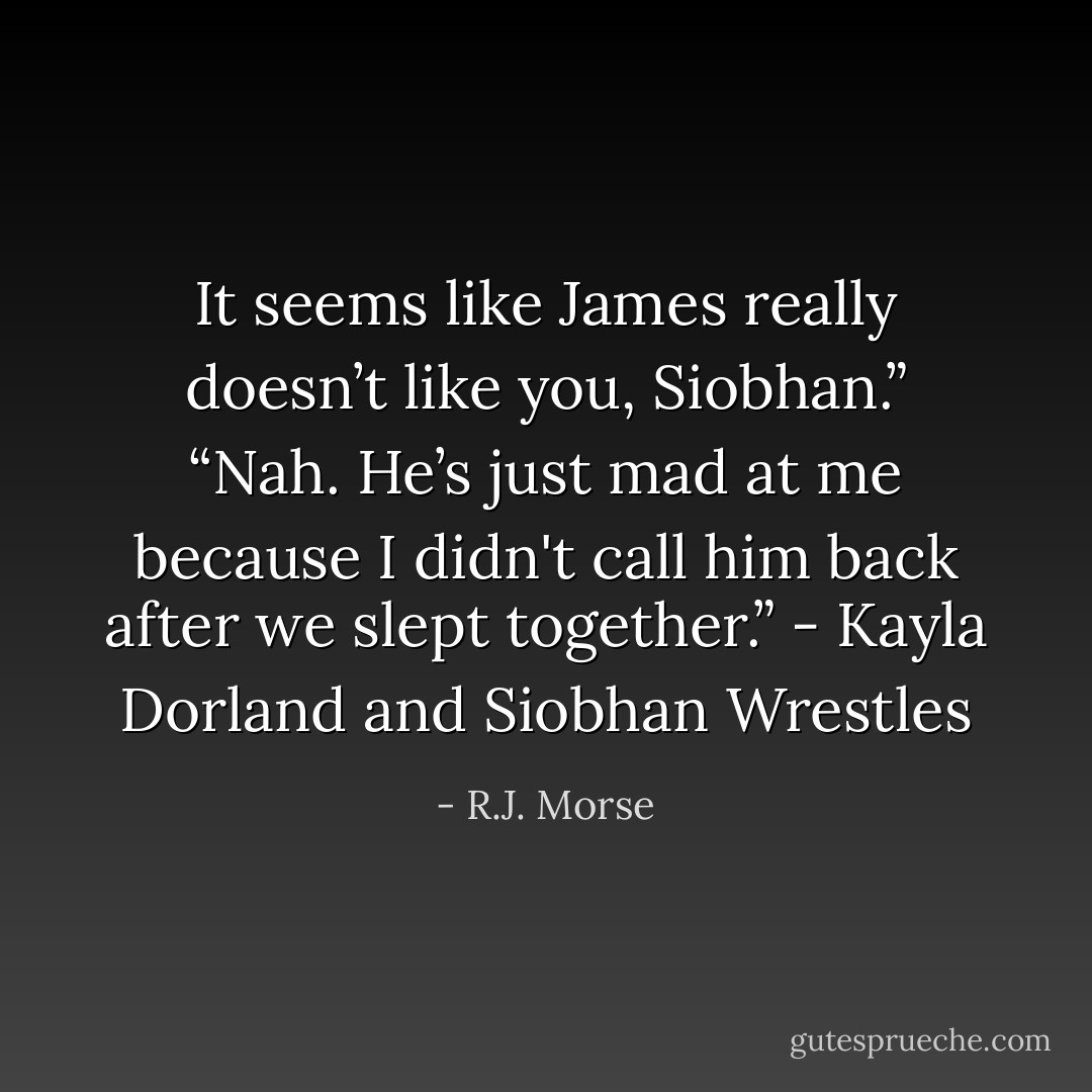 It seems like James really doesn’t like you, Siobhan.”<br />“Nah. He’s just mad at me because I didn't call him back after we slept together.”<br />- Kayla Dorland and Siobhan Wrestles - R.J. Morse