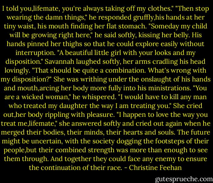 I told you,lifemate, you're always taking off my clothes."<br />"Then stop wearing the damn things," he responded gruffly,his hands at her tiny waist, his mouth finding her flat stomach. "Someday my child will be growing right here," he said softly, kissing her belly. His hands pinned her thighs so that he could explore easily without interruption. "A beautiful little girl with your looks and my disposition."<br />Savannah laughed softly, her arms cradling his head lovingly. "That should be quite a combination. What's wrong with my disposition?" She was writhing under the onslaught of his hands and mouth,arcing her body more fully into his ministrations.<br />"You are a wicked woman," he whispered. "I would have to kill any man who treated my daughter the way I am treating you."<br />She cried out,her body rippling with pleasure. "I happen to love the way you treat me,lifemate," she answered softly and cried out again when he merged their bodies, their minds, their hearts and souls.<br />The future might be uncertain, with the society dogging the footsteps of their people,but their combined strength was more than enough to see them through. And together they could face any enemy to ensure the continuation of their race. - Christine Feehan