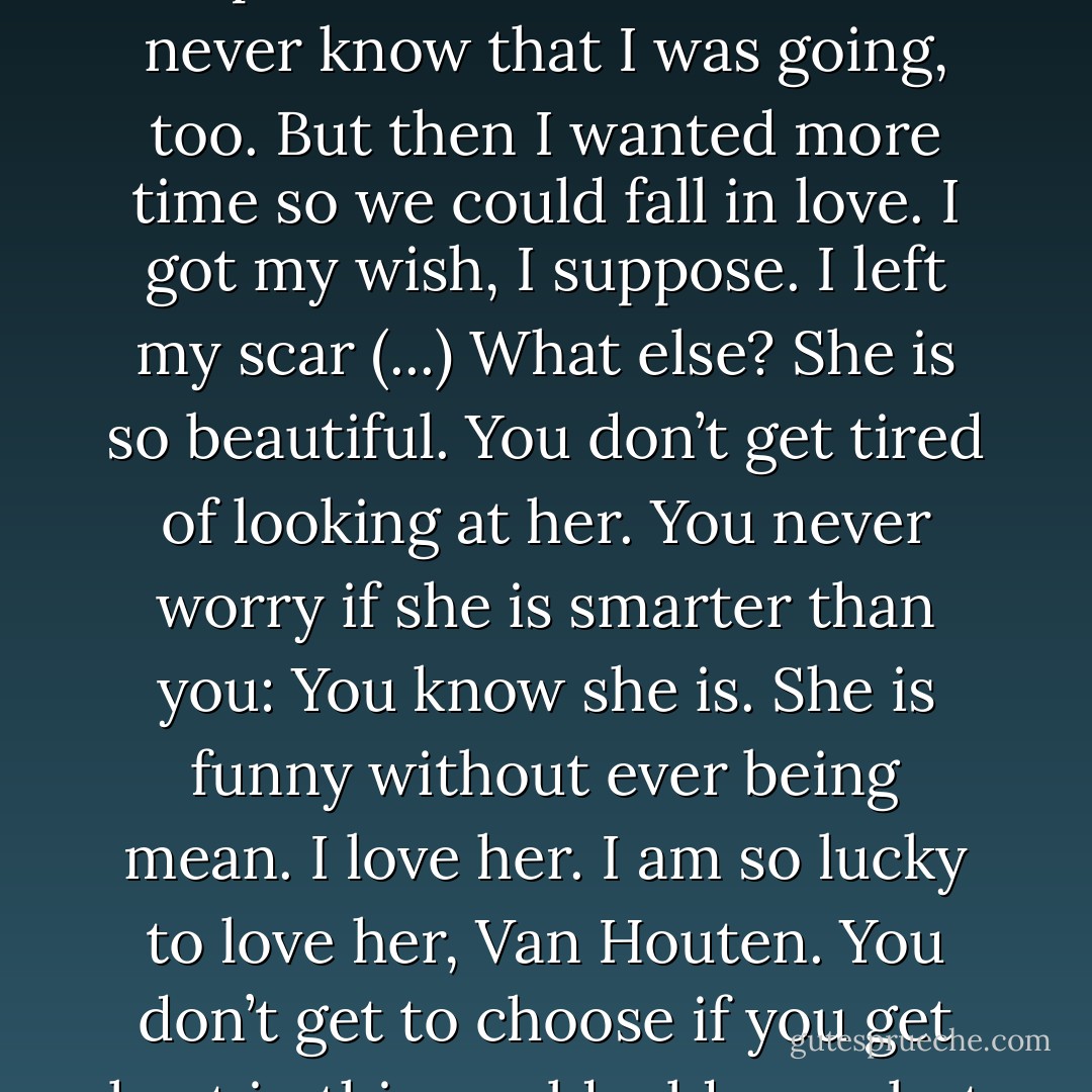 I just held her hand and tried to imagine the world without us and for about one second I was a good enough person to hope she died so she would never know that I was going, too. But then I wanted more time so we could fall in love. I got my wish, I suppose. I left my scar (...)<br />What else? She is so beautiful. You don’t get tired of looking at her. You never worry if she is smarter than you: You know she is. She is funny without ever being mean. I love her. I am so lucky to love her, Van Houten. You don’t get to choose if you get hurt in this world, old man, but you do have some say in who hurts you. I like my choices. I hope she likes hers. - John Green