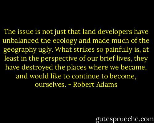 The issue is not just that land developers have unbalanced the ecology and made much of the geography ugly. What strikes so painfully is, at least in the perspective of our brief lives, they have destroyed the places where we became, and would like to continue to become, ourselves. - Robert Adams