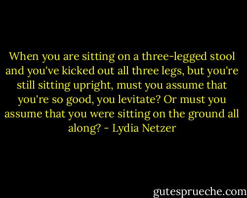When you are sitting on a three-legged stool and you've kicked out all three legs, but you're still sitting upright, must you assume that you're so good, you levitate? Or must you assume that you were sitting on the ground all along? - Lydia Netzer