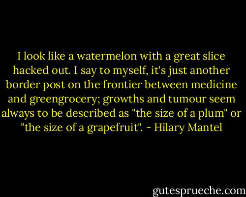 I look like a watermelon with a great slice hacked out. I say to myself, it's just another border post on the frontier between medicine and greengrocery; growths and tumour seem always to be described as "the size of a plum" or "the size of a grapefruit". - Hilary Mantel