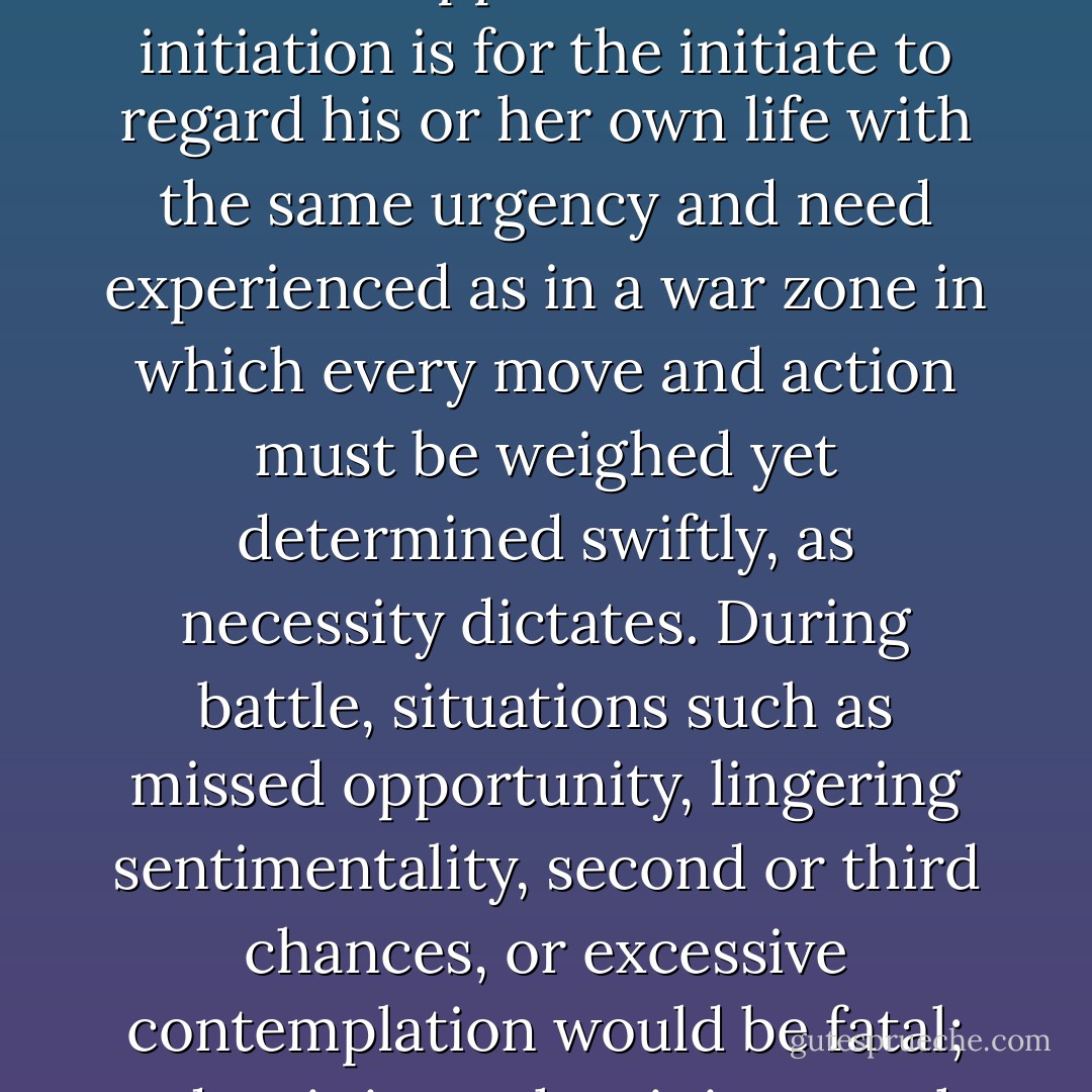 One example of an uniquely Sethian approach towards initiation is for the initiate to regard his or her own life with the same urgency and need experienced as in a war zone in which every move and action must be weighed yet determined swiftly, as necessity dictates. During battle, situations such as missed opportunity, lingering sentimentality, second or third chances, or excessive contemplation would be fatal; and so it is on the sinister path. - Zeena Schreck