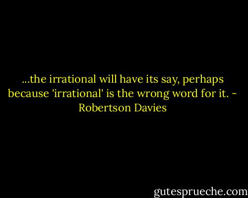 ...the irrational will have its say, perhaps because 'irrational' is the wrong word for it. - Robertson Davies