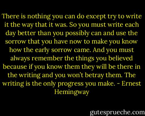 There is nothing you can do except try to write it the way that it was. So you must write each day better than you possibly can and use the sorrow that you have now to make you know how the early sorrow came. And you must always remember the things you believed because if you know them they will be there in the writing and you won’t betray them. The writing is the only progress you make. - Ernest Hemingway