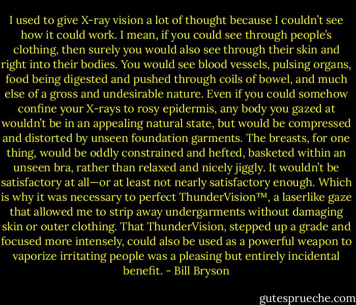 I used to give X-ray vision a lot of thought because I couldn’t see how it could work. I mean, if you could see through people’s clothing, then surely you would also see through their skin and right into their bodies. You would see blood vessels, pulsing organs, food being digested and pushed through coils of bowel, and much else of a gross and undesirable nature. Even if you could somehow confine your X-rays to rosy epidermis, any body you gazed at wouldn’t be in an appealing natural state, but would be compressed and distorted by unseen foundation garments. The breasts, for one thing, would be oddly constrained and hefted, basketed within an unseen bra, rather than relaxed and nicely jiggly. It wouldn’t be satisfactory at all—or at least not nearly satisfactory enough. Which is why it was necessary to perfect ThunderVision™, a laserlike gaze that allowed me to strip away undergarments without damaging skin or outer clothing. That ThunderVision, stepped up a grade and focused more intensely, could also be used as a powerful weapon to vaporize irritating people was a pleasing but entirely incidental benefit. - Bill Bryson