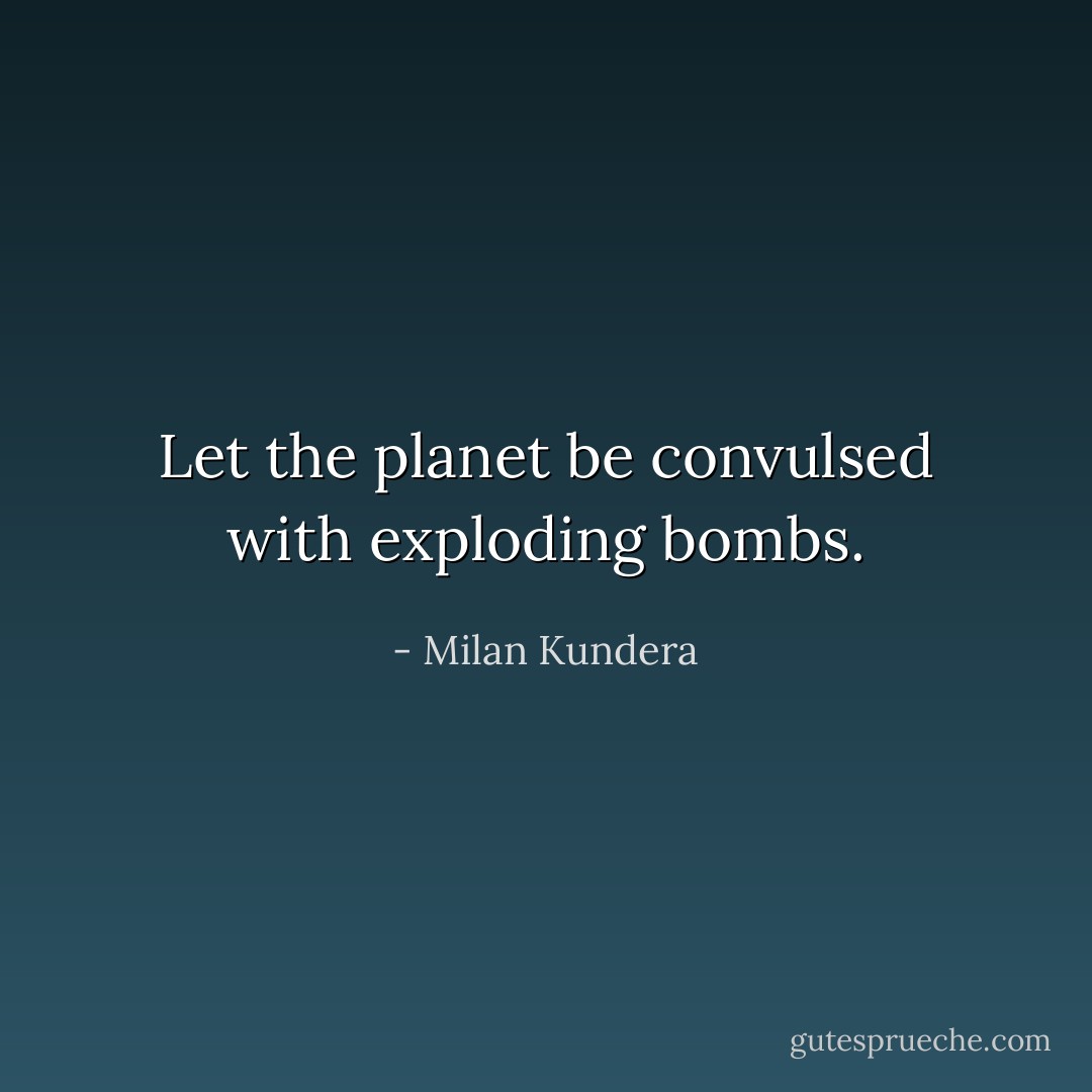 Let the planet be convulsed with exploding bombs. - Milan Kundera