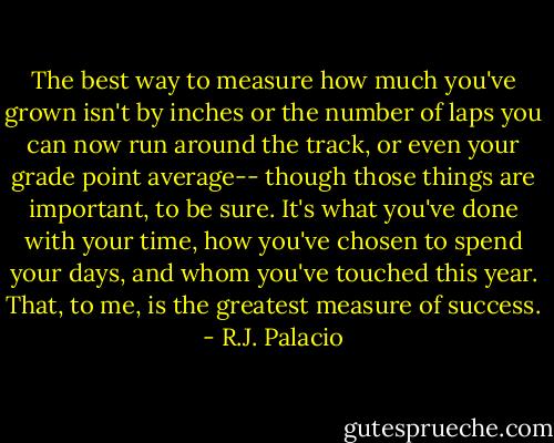 The best way to measure how much you've grown isn't by inches or the number of laps you can now run around the track, or even your grade point average-- though those things are important, to be sure. It's what you've done with your time, how you've chosen to spend your days, and whom you've touched this year. That, to me, is the greatest measure of success. - R.J. Palacio