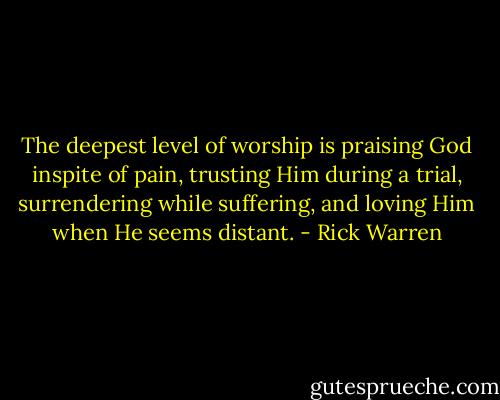 The deepest level of worship is praising God inspite of pain, trusting Him during a trial, surrendering<br />while suffering, and loving Him when He seems distant. - Rick Warren
