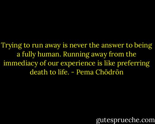 Trying to run away is never the answer to being a fully human. Running away from the immediacy of our experience is like preferring death to life. - Pema Chödrön