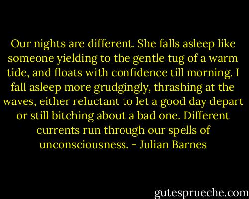 Our nights are different. She falls asleep like someone yielding to the gentle tug of a warm tide, and floats with confidence till morning. I fall asleep more grudgingly, thrashing at the waves, either reluctant to let a good day depart or still bitching about a bad one. Different currents run through our spells of unconsciousness. - Julian Barnes