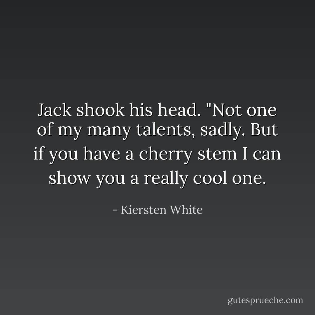 Jack shook his head. "Not one of my many talents, sadly. But if you have a cherry stem I can show you a really cool one. - Kiersten White