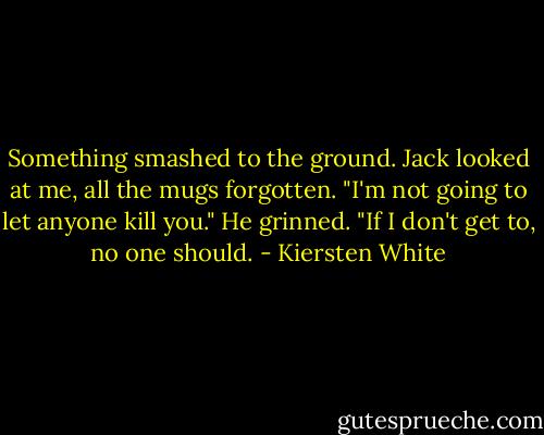 Something smashed to the ground. Jack looked at me, all the mugs forgotten. "I'm not going to let anyone kill you." He grinned. "If I don't get to, no one should. - Kiersten White