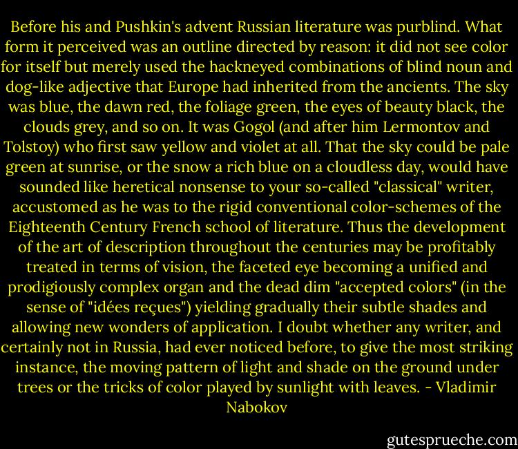 Before his and Pushkin's advent Russian literature was purblind. What form it perceived was an outline directed by reason: it did not see color for itself but merely used the hackneyed combinations of blind noun and dog-like adjective that Europe had inherited from the ancients. The sky was blue, the dawn red, the foliage green, the eyes of beauty black, the clouds grey, and so on. It was Gogol (and after him Lermontov and Tolstoy) who first saw yellow and violet at all. That the sky could be pale green at sunrise, or the snow a rich blue on a cloudless day, would have sounded like heretical nonsense to your so-called "classical" writer, accustomed as he was to the rigid conventional color-schemes of the Eighteenth Century French school of literature. Thus the development of the art of description throughout the centuries may be profitably treated in terms of vision, the faceted eye becoming a unified and prodigiously complex organ and the dead dim "accepted colors" (in the sense of "idées reçues") yielding gradually their subtle shades and allowing new wonders of application. I doubt whether any writer, and certainly not in Russia, had ever noticed before, to give the most striking instance, the moving pattern of light and shade on the ground under trees or the tricks of color played by sunlight with leaves. - Vladimir Nabokov