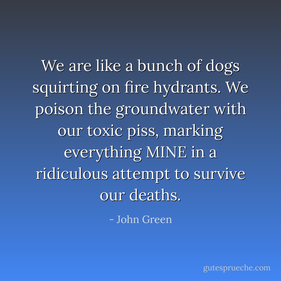 We are like a bunch of dogs squirting on fire hydrants. We poison the groundwater with our toxic piss, marking everything MINE in a ridiculous attempt to survive our deaths. - John Green