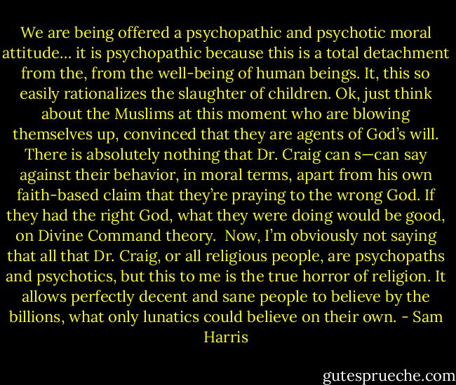 We are being offered a psychopathic and psychotic moral attitude… it is psychopathic because this is a total detachment from the, from the well-being of human beings. It, this so easily rationalizes the slaughter of children. Ok, just think about the Muslims at this moment who are blowing themselves up, convinced that they are agents of God’s will. There is absolutely nothing that Dr. Craig can s—can say against their behavior, in moral terms, apart from his own faith-based claim that they’re praying to the wrong God. If they had the right God, what they were doing would be good, on Divine Command theory.<br /><br />Now, I’m obviously not saying that all that Dr. Craig, or all religious people, are psychopaths and psychotics, but this to me is the true horror of religion. It allows perfectly decent and sane people to believe by the billions, what only lunatics could believe on their own. - Sam Harris