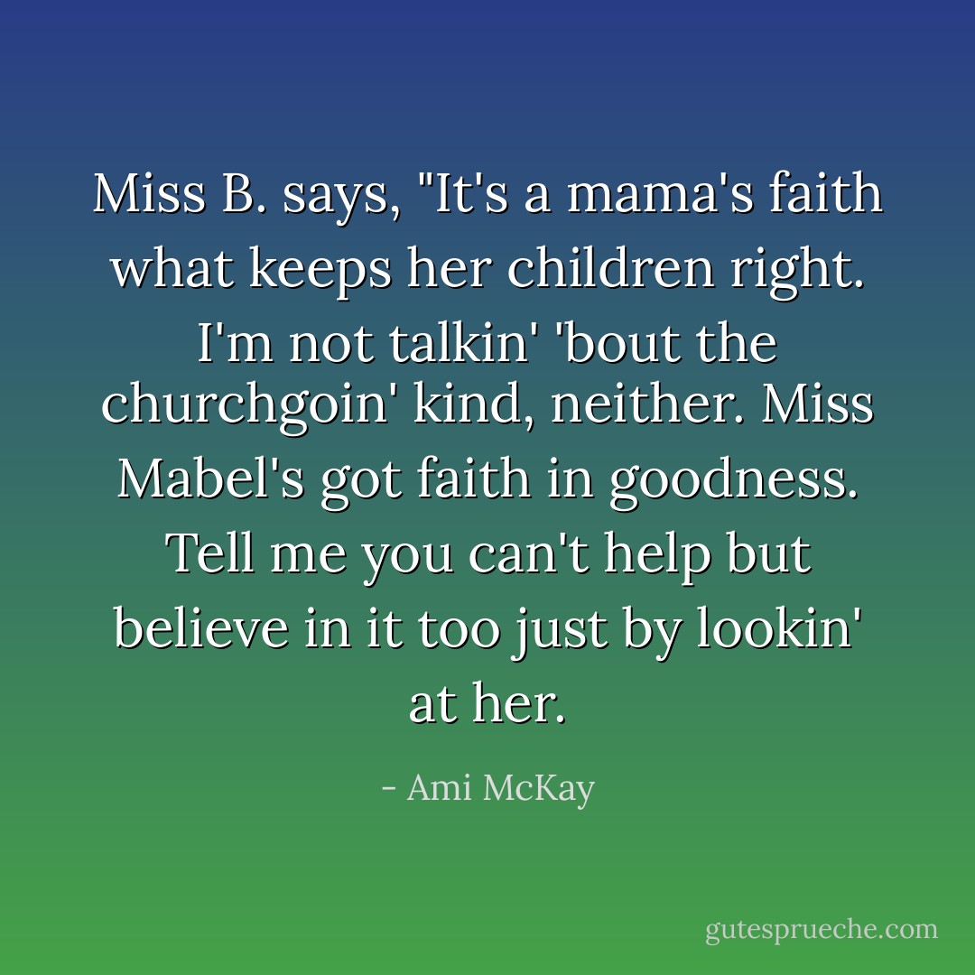 Miss B. says, "It's a mama's faith what keeps her children right. I'm not talkin' 'bout the churchgoin' kind, neither. Miss Mabel's got faith in goodness. Tell me you can't help but believe in it too just by lookin' at her. - Ami McKay