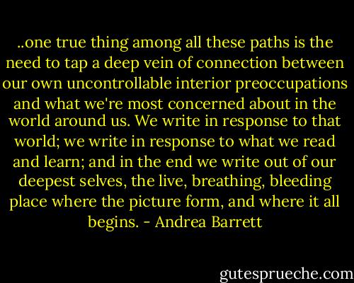 ..one true thing among all these paths is the need to tap a deep vein of connection between our own uncontrollable interior preoccupations and what we're most concerned about in the world around us. We write in response to that world; we write in response to what we read and learn; and in the end we write out of our deepest selves, the live, breathing, bleeding place where the picture form, and where it all begins. - Andrea Barrett