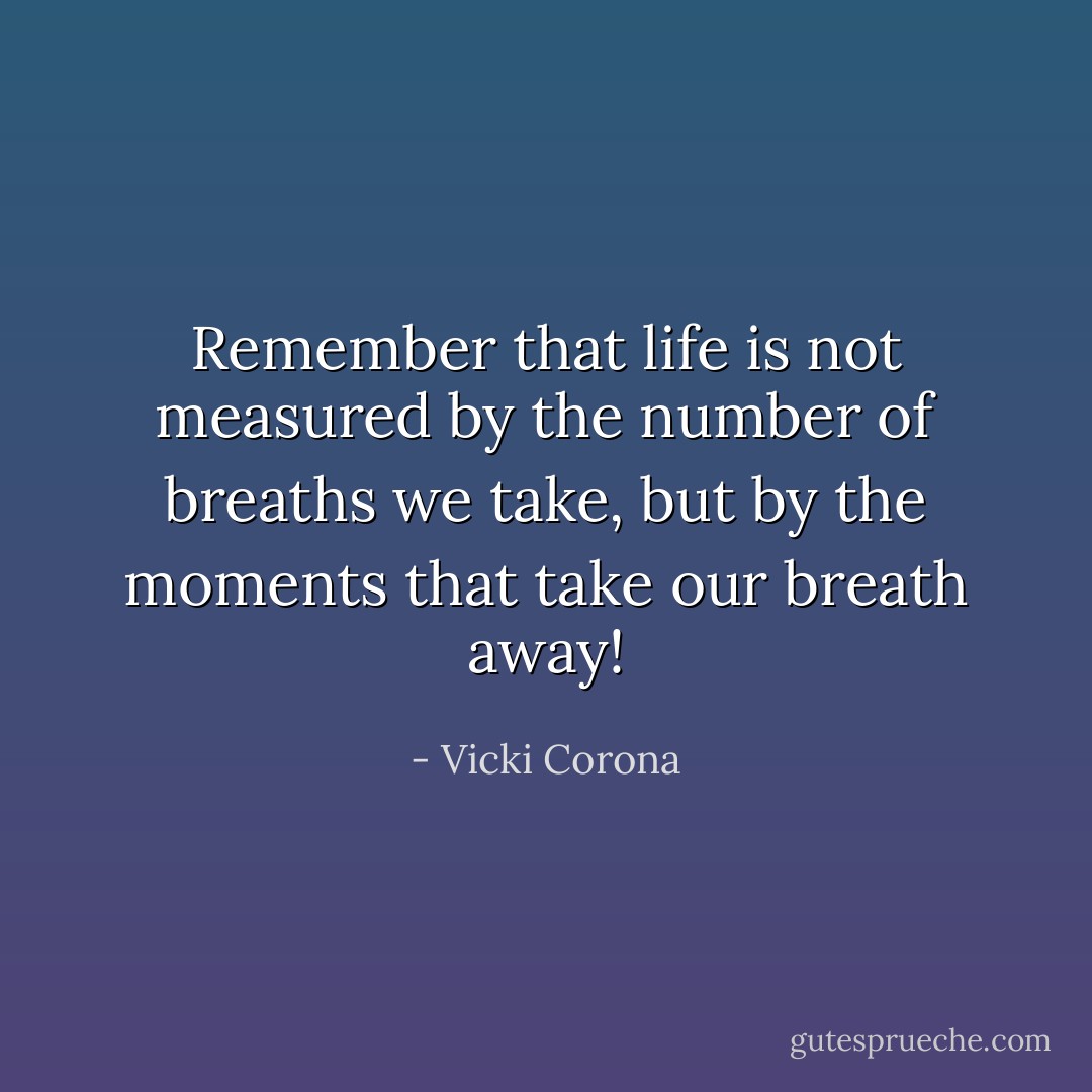 Remember that life is not measured by the number of breaths we take, but by the moments that take our breath away! - Vicki Corona