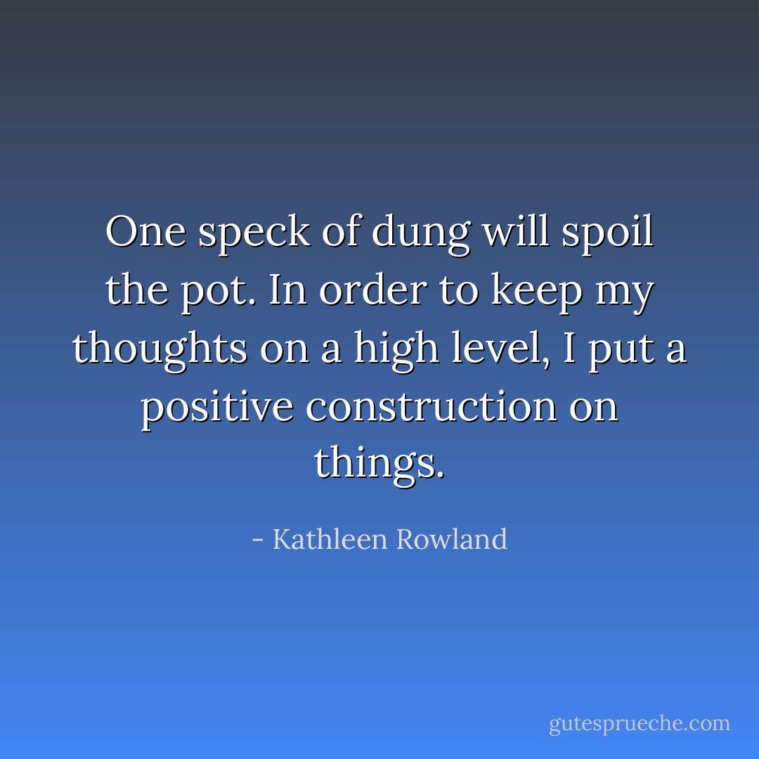 One speck of dung will spoil the pot. In order to keep my thoughts on a high level, I put a positive construction on things. - Kathleen Rowland