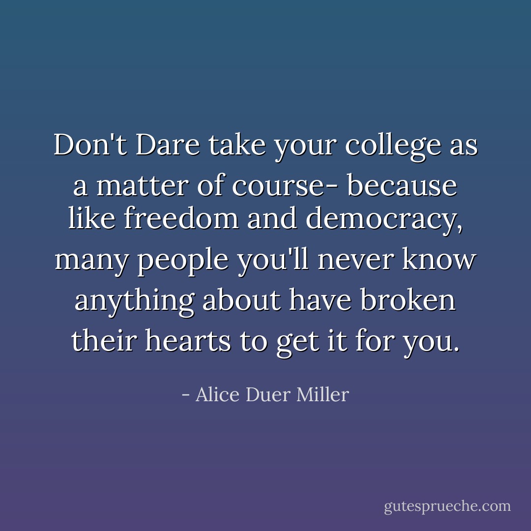 Don't Dare take your college as a matter of course- because like freedom and democracy, many people you'll never know anything about have broken their hearts to get it for you. - Alice Duer Miller