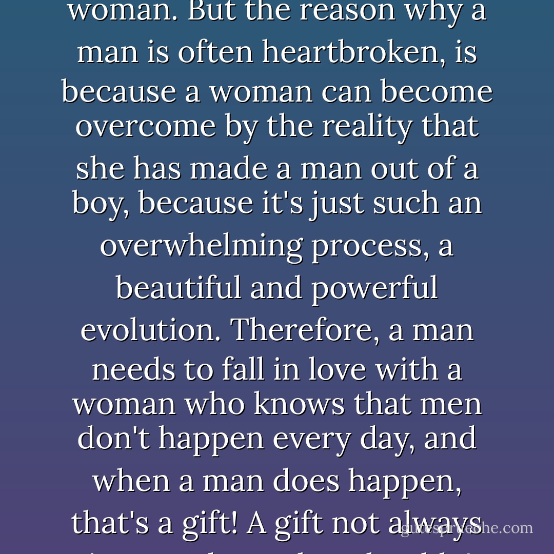 The mark of a real man, is a man who can allow himself to fall deeply in love with a woman. But the reason why a man is often heartbroken, is because a woman can become overcome by the reality that she has made a man out of a boy, because it's just such an overwhelming process, a beautiful and powerful evolution. Therefore, a man needs to fall in love with a woman who knows that men don't happen every day, and when a man does happen, that's a gift! A gift not always given, and one that shouldn't be thrown away so easily. - C. JoyBell C.