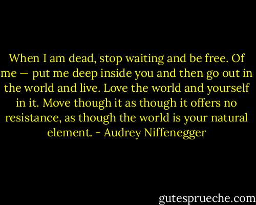 When I am dead, stop waiting and be free. Of me — put me deep inside you and then go out in the world and live. Love the world and yourself in it. Move though it as though it offers no resistance, as though the world is your natural element. - Audrey Niffenegger