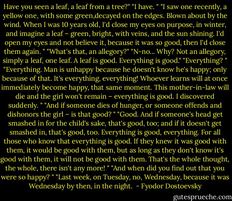 Have you seen a leaf, a leaf from a tree?"<br />"I have. "<br />"I saw one recently, a yellow one, with some green,decayed on the edges. Blown about by the wind. When I was 10 years old, I'd close my eyes on purpose, in winter, and imagine a leaf – green, bright, with veins, and the sun shining. I'd open my eyes and not believe it, because it was so good, then I'd close them again. "<br />"What's that, an allegory?"<br />"N-no... Why? Not an allegory, simply a leaf, one leaf. A leaf is good. Everything is good."<br />"Everything? "<br />"Everything. Man is unhappy because he doesn't know he's happy; only because of that. It's everything, everything! Whoever learns will at once immediately become happy, that same moment. This mother-in-law will die and the girl won't remain – everything is good. I discovered suddenly. "<br />"And if someone dies of hunger, or someone offends and dishonors the girl – is that good? "<br />"Good. And if someone's head get smashed in for the child's sake, that's good, too; and if it doesn't get smashed in, that's good, too. Everything is good, everything. For all those who know that everything is good. If they knew it was good with them, it would be good with them, but as long as they don't know it's good with them, it will not be good with them. That's the whole thought, the whole, there isn't any more! "<br />"And when did you find out that you were so happy? "<br />"Last week, on Tuesday, no, Wednesday, because it was Wednesday by then, in the night.  - Fyodor Dostoevsky