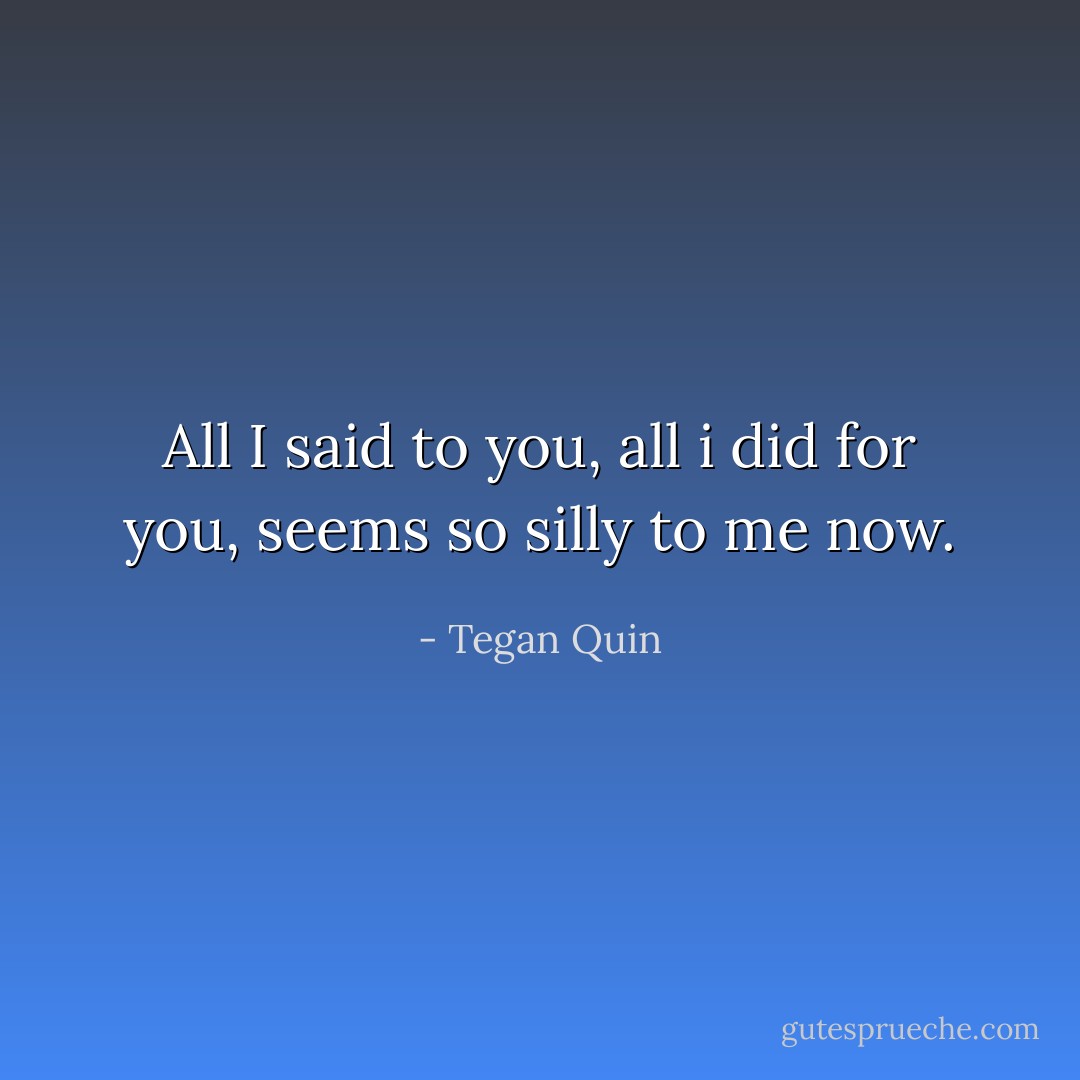 All I said to you, all i did for you, seems so silly to me now. - Tegan Quin