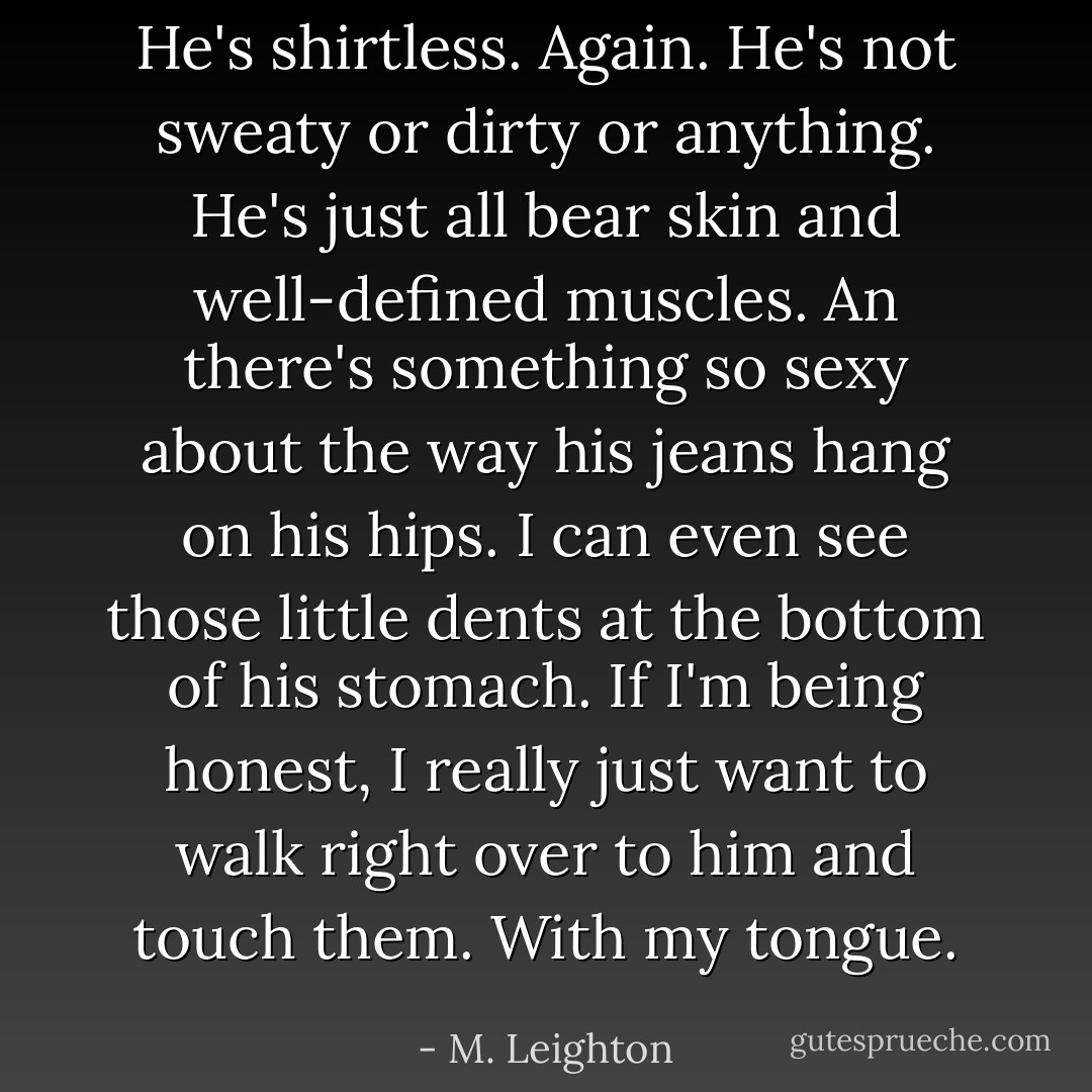 He's shirtless. Again. He's not sweaty or dirty or anything. He's just all bear skin and well-defined muscles. An there's something so sexy about the way his jeans hang on his hips. I can even see those little dents at the bottom of his stomach. If I'm being honest, I really just want to walk right over to him and touch them. With my tongue. - M. Leighton