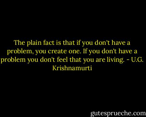 The plain fact is that if you don't have a problem, you create one. If you don't have a problem you don't feel that you are living. - U.G. Krishnamurti