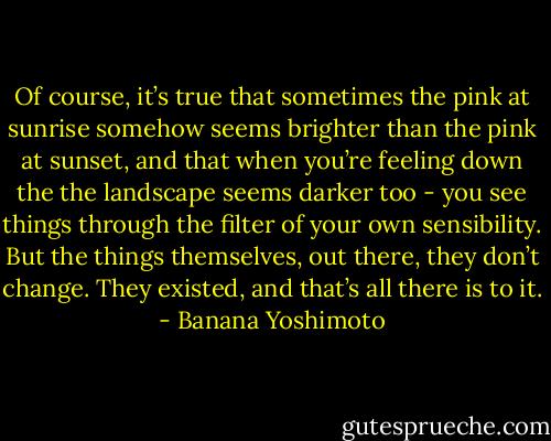 Of course, it’s true that sometimes the pink at sunrise somehow seems brighter than the pink at sunset, and that when you’re feeling down the the landscape seems darker too - you see things through the filter of your own sensibility. But the things themselves, out there, they don’t change. They existed, and that’s all there is to it. - Banana Yoshimoto