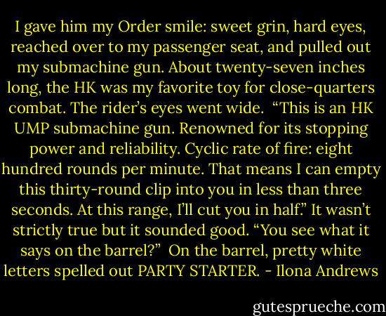 I gave him my Order smile: sweet grin, hard eyes, reached over to my passenger seat, and pulled out my submachine gun. About twenty-seven inches long, the HK was my favorite toy for close-quarters combat. The rider’s eyes went wide.<br /><br />“This is an HK UMP submachine gun. Renowned for its stopping power and reliability. Cyclic rate of fire: eight hundred rounds per minute. That means I can empty this thirty-round clip into you in less than three seconds. At this range, I’ll cut you in half.” It wasn’t strictly true but it sounded good. “You see what it says on the barrel?”<br /><br />On the barrel, pretty white letters spelled out PARTY STARTER. - Ilona Andrews