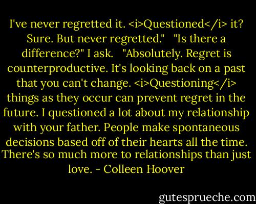 I've never regretted it. <i>Questioned</i> it? Sure. But never regretted."<br /> <br />"Is there a difference?" I ask.<br /> <br />"Absolutely. Regret is counterproductive. It's looking back on a past that you can't change. <i>Questioning</i> things as they occur can prevent regret in the future. I questioned a lot about my relationship with your father. People make spontaneous decisions based off of their hearts all the time. There's so much more to relationships than just love. - Colleen Hoover