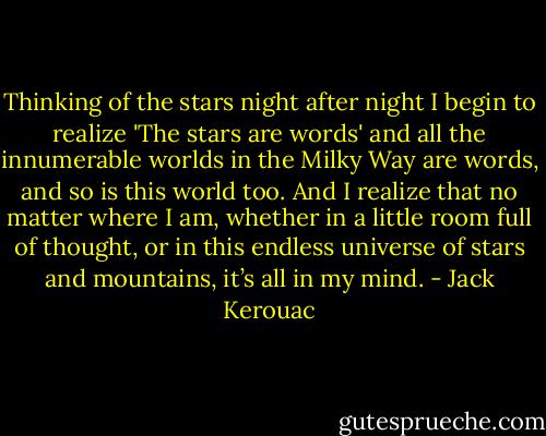 Thinking of the stars night after night I begin to realize 'The stars are words' and all the innumerable worlds in the Milky Way are words, and so is this world too. And I realize that no matter where I am, whether in a little room full of thought, or in this endless universe of stars and mountains, it’s all in my mind. - Jack Kerouac
