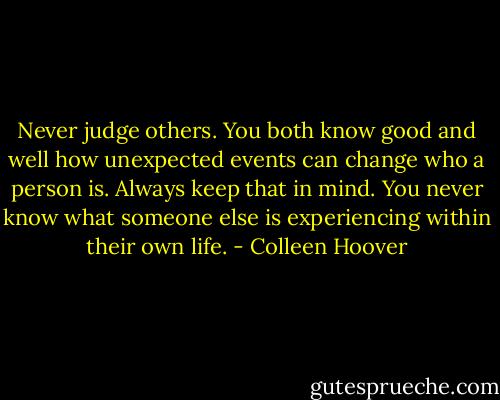 Never judge others. You both know good and well how unexpected events can change who a person is. Always keep that in mind. You never know what someone else is experiencing within their own life. - Colleen Hoover
