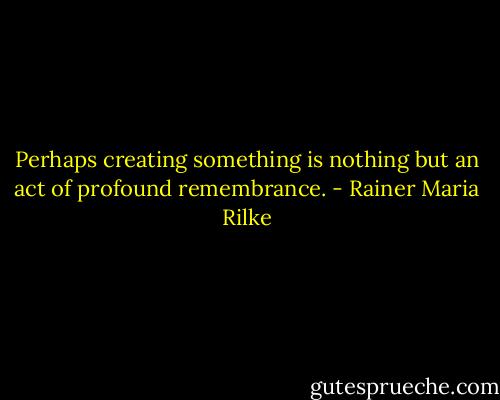 Perhaps creating something is nothing but an act of profound remembrance. - Rainer Maria Rilke